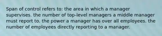 Span of control refers to: the area in which a manager supervises. the number of top-level managers a middle manager must report to. the power a manager has over all employees. the number of employees directly reporting to a manager.