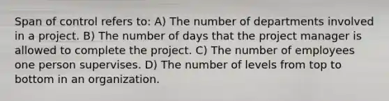 Span of control refers to: A) The number of departments involved in a project. B) The number of days that the project manager is allowed to complete the project. C) The number of employees one person supervises. D) The number of levels from top to bottom in an organization.