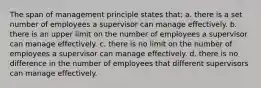 The span of management principle states that: a. there is a set number of employees a supervisor can manage effectively. b. there is an upper limit on the number of employees a supervisor can manage effectively. c. there is no limit on the number of employees a supervisor can manage effectively. d. there is no difference in the number of employees that different supervisors can manage effectively.