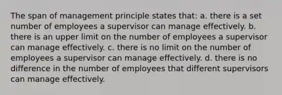 The span of management principle states that: a. there is a set number of employees a supervisor can manage effectively. b. there is an upper limit on the number of employees a supervisor can manage effectively. c. there is no limit on the number of employees a supervisor can manage effectively. d. there is no difference in the number of employees that different supervisors can manage effectively.