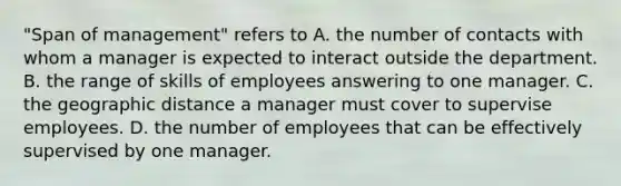 "Span of management" refers to A. the number of contacts with whom a manager is expected to interact outside the department. B. the range of skills of employees answering to one manager. C. the geographic distance a manager must cover to supervise employees. D. the number of employees that can be effectively supervised by one manager.