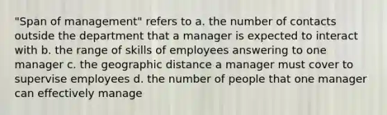 "Span of management" refers to a. the number of contacts outside the department that a manager is expected to interact with b. the range of skills of employees answering to one manager c. the geographic distance a manager must cover to supervise employees d. the number of people that one manager can effectively manage