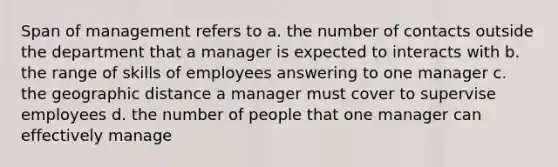 Span of management refers to a. the number of contacts outside the department that a manager is expected to interacts with b. the range of skills of employees answering to one manager c. the geographic distance a manager must cover to supervise employees d. the number of people that one manager can effectively manage