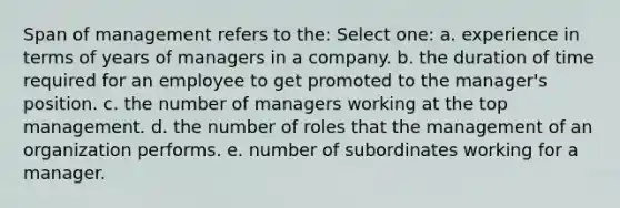 Span of management refers to the: Select one: a. experience in terms of years of managers in a company. b. the duration of time required for an employee to get promoted to the manager's position. c. the number of managers working at the top management. d. the number of roles that the management of an organization performs. e. number of subordinates working for a manager.