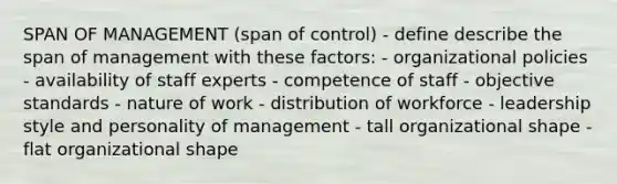 SPAN OF MANAGEMENT (span of control) - define describe the span of management with these factors: - organizational policies - availability of staff experts - competence of staff - objective standards - nature of work - distribution of workforce - leadership style and personality of management - tall organizational shape - flat organizational shape