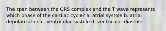 The span between the QRS complex and the T wave represents which phase of the cardiac cycle? a. atrial systole b. atrial depolarization c. ventricular systole d. ventricular diastole