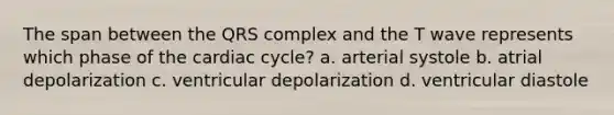 The span between the QRS complex and the T wave represents which phase of the cardiac cycle? a. arterial systole b. atrial depolarization c. ventricular depolarization d. ventricular diastole