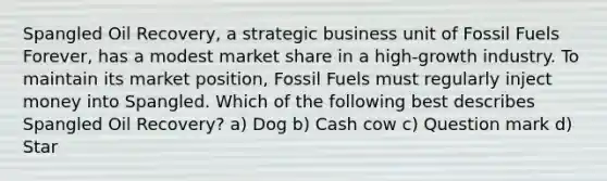 Spangled Oil Recovery, a strategic business unit of Fossil Fuels Forever, has a modest market share in a high-growth industry. To maintain its market position, Fossil Fuels must regularly inject money into Spangled. Which of the following best describes Spangled Oil Recovery? a) Dog b) Cash cow c) Question mark d) Star