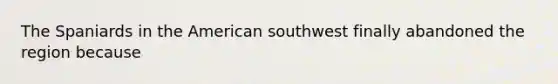 The Spaniards in the American southwest finally abandoned the region because