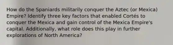 How do the Spaniards militarily conquer the Aztec (or Mexica) Empire? Identify three key factors that enabled Cortés to conquer the Mexica and gain control of the Mexica Empire's capital. Additionally, what role does this play in further explorations of North America?