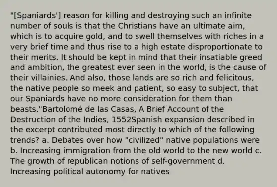 "[Spaniards'] reason for killing and destroying such an infinite number of souls is that the Christians have an ultimate aim, which is to acquire gold, and to swell themselves with riches in a very brief time and thus rise to a high estate disproportionate to their merits. It should be kept in mind that their insatiable greed and ambition, the greatest ever seen in the world, is the cause of their villainies. And also, those lands are so rich and felicitous, the native people so meek and patient, so easy to subject, that our Spaniards have no more consideration for them than beasts."Bartolomé de las Casas, A Brief Account of the Destruction of the Indies, 1552Spanish expansion described in the excerpt contributed most directly to which of the following trends? a. Debates over how "civilized" native populations were b. Increasing immigration from the old world to the new world c. The growth of republican notions of self-government d. Increasing political autonomy for natives