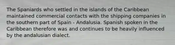 The Spaniards who settled in the islands of the Caribbean maintained commercial contacts with the shipping companies in the southern part of Spain - Andalusia. Spanish spoken in the Caribbean therefore was and continues to be heavily influenced by the andalusian dialect.