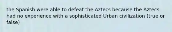 the Spanish were able to defeat the Aztecs because the Aztecs had no experience with a sophisticated Urban civilization (true or false)