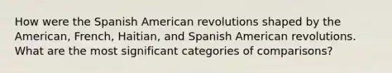 How were the Spanish American revolutions shaped by the American, French, Haitian, and Spanish American revolutions. What are the most significant categories of comparisons?