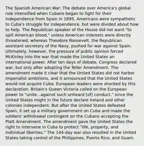 The Spanish American War: The debate over America's global role intensified when Cubans began to fight for their independence from Spain in 1895. Americans were sympathetic to Cuba's struggle for independence, but were divided about how to help. The Republican speaker of the House did not want "to spill American blood," unless American interests were directly threatened, whereas Theodore Roosevelt, the Republican assistant secretary of the Navy, pushed for war against Spain. Ultimately, however, the pressure of public opinion forced McKinley into the war that made the United States an international power. After ten days of debate, Congress declared war, but only after adopting the Teller Amendment. The amendment made it clear that the United States did not harbor imperialist ambitions, and it announced that the United States would not acquire Cuba. European leaders were shocked by this declaration. Britain's Queen Victoria called on the European power to "unite...against such unheard [of] conduct," since the United States might in the future declare Ireland and other colonies independent. But after the United States defeated Spain, it set up a military government on Cuba and made the soldiers' withdrawal contingent on the Cubans accepting the Platt Amendment. The amendment gave the United States the right to intervene in Cuba to protect "life, property, and individual liberties." The 144-day war also resulted in the United States taking control of the Philippines, Puerto Rico, and Guam.