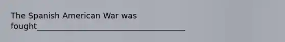 The Spanish American War was fought_____________________________________