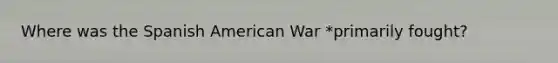 Where was the Spanish American War *primarily fought?