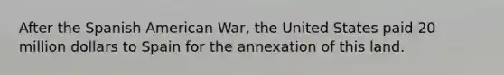 After the Spanish American War, the United States paid 20 million dollars to Spain for the annexation of this land.