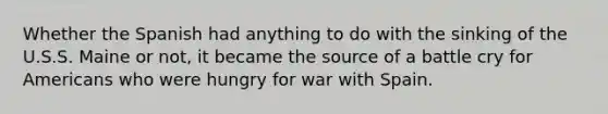 Whether the Spanish had anything to do with the sinking of the U.S.S. Maine or not, it became the source of a battle cry for Americans who were hungry for war with Spain.