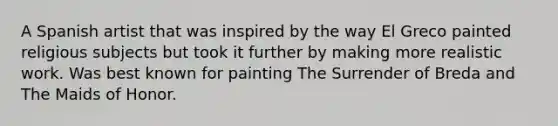 A Spanish artist that was inspired by the way El Greco painted religious subjects but took it further by making more realistic work. Was best known for painting The Surrender of Breda and The Maids of Honor.