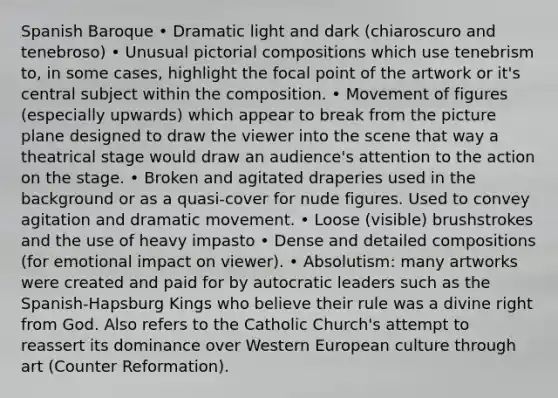 Spanish Baroque • Dramatic light and dark (chiaroscuro and tenebroso) • Unusual pictorial compositions which use tenebrism to, in some cases, highlight the focal point of the artwork or it's central subject within the composition. • Movement of figures (especially upwards) which appear to break from the picture plane designed to draw the viewer into the scene that way a theatrical stage would draw an audience's attention to the action on the stage. • Broken and agitated draperies used in the background or as a quasi-cover for nude figures. Used to convey agitation and dramatic movement. • Loose (visible) brushstrokes and the use of heavy impasto • Dense and detailed compositions (for emotional impact on viewer). • Absolutism: many artworks were created and paid for by autocratic leaders such as the Spanish-Hapsburg Kings who believe their rule was a divine right from God. Also refers to the Catholic Church's attempt to reassert its dominance over Western European culture through art (Counter Reformation).