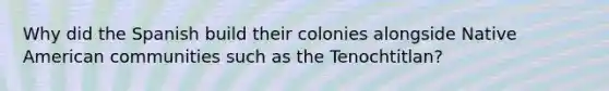 Why did the Spanish build their colonies alongside Native American communities such as the Tenochtitlan?