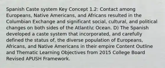 Spanish Caste system Key Concept 1.2: Contact among Europeans, Native Americans, and Africans resulted in the Columbian Exchange and significant social, cultural, and political changes on both sides of the Atlantic Ocean. D) The Spanish developed a caste system that incorporated, and carefully defined the status of, the diverse population of Europeans, Africans, and Native Americans in their empire Content Outline and Thematic Learning Objectives from 2015 College Board Revised APUSH Framework.