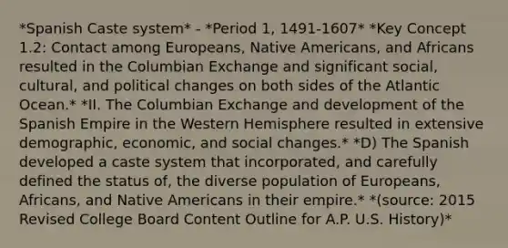 *Spanish Caste system* - *Period 1, 1491-1607* *Key Concept 1.2: Contact among Europeans, Native Americans, and Africans resulted in the Columbian Exchange and significant social, cultural, and political changes on both sides of the Atlantic Ocean.* *II. The Columbian Exchange and development of the Spanish Empire in the Western Hemisphere resulted in extensive demographic, economic, and social changes.* *D) The Spanish developed a caste system that incorporated, and carefully defined the status of, the diverse population of Europeans, Africans, and Native Americans in their empire.* *(source: 2015 Revised College Board Content Outline for A.P. U.S. History)*