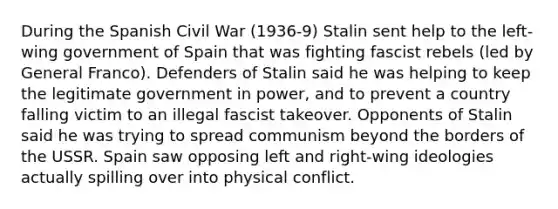 During the Spanish Civil War (1936-9) Stalin sent help to the left-wing government of Spain that was fighting fascist rebels (led by General Franco). Defenders of Stalin said he was helping to keep the legitimate government in power, and to prevent a country falling victim to an illegal fascist takeover. Opponents of Stalin said he was trying to spread communism beyond the borders of the USSR. Spain saw opposing left and right-wing ideologies actually spilling over into physical conflict.