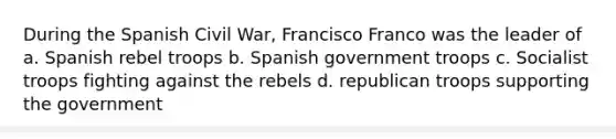 During the Spanish Civil War, Francisco Franco was the leader of a. Spanish rebel troops b. Spanish government troops c. Socialist troops fighting against the rebels d. republican troops supporting the government