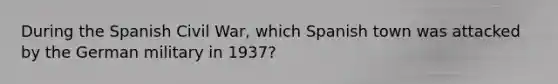 During the Spanish Civil War, which Spanish town was attacked by the German military in 1937?