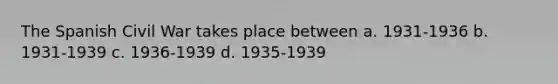 The Spanish Civil War takes place between a. 1931-1936 b. 1931-1939 c. 1936-1939 d. 1935-1939