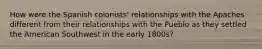 How were the Spanish colonists' relationships with the Apaches different from their relationships with the Pueblo as they settled the American Southwest in the early 1800s?