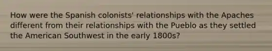 How were the Spanish colonists' relationships with the Apaches different from their relationships with the Pueblo as they settled the American Southwest in the early 1800s?