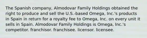 The Spanish company, Almodovar Family Holdings obtained the right to produce and sell the U.S.-based Omega, Inc.'s products in Spain in return for a royalty fee to Omega, Inc. on every unit it sells in Spain. Almodovar Family Holdings is Omega, Inc.'s competitor. franchisor. franchisee. licensor. licensee.