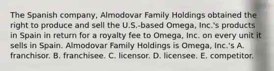 The Spanish company, Almodovar Family Holdings obtained the right to produce and sell the U.S.-based Omega, Inc.'s products in Spain in return for a royalty fee to Omega, Inc. on every unit it sells in Spain. Almodovar Family Holdings is Omega, Inc.'s A. franchisor. B. franchisee. C. licensor. D. licensee. E. competitor.