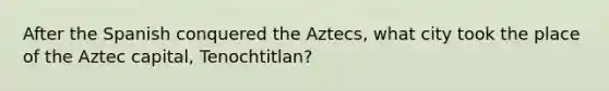 After the Spanish conquered the Aztecs, what city took the place of the Aztec capital, Tenochtitlan?