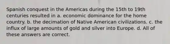 Spanish conquest in the Americas during the 15th to 19th centuries resulted in a. ​economic dominance for the home country. b. ​the decimation of Native American civilizations. c. ​the influx of large amounts of gold and silver into Europe. d. ​All of these answers are correct.