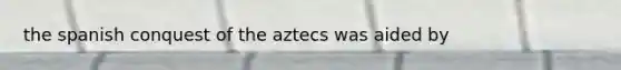 the spanish conquest of the aztecs was aided by