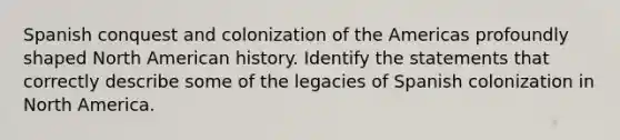 Spanish conquest and colonization of the Americas profoundly shaped North American history. Identify the statements that correctly describe some of the legacies of Spanish colonization in North America.