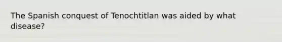 The Spanish conquest of Tenochtitlan was aided by what disease?