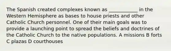 The Spanish created complexes known as ____________ in the Western Hemisphere as bases to house priests and other Catholic Church personnel. One of their main goals was to provide a launching point to spread the beliefs and doctrines of the Catholic Church to the native populations. A missions B forts C plazas D courthouses