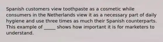 Spanish customers view toothpaste as a cosmetic while consumers in the Netherlands view it as a necessary part of daily hygiene and use three times as much their Spanish counterparts. This example of _____ shows how important it is for marketers to understand.