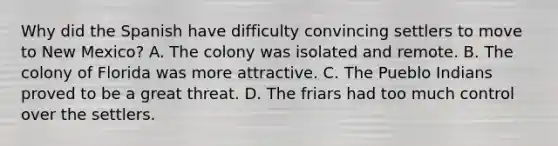 Why did the Spanish have difficulty convincing settlers to move to New Mexico? A. The colony was isolated and remote. B. The colony of Florida was more attractive. C. The Pueblo Indians proved to be a great threat. D. The friars had too much control over the settlers.