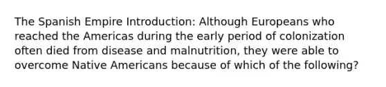 The Spanish Empire Introduction: Although Europeans who reached the Americas during the early period of colonization often died from disease and malnutrition, they were able to overcome Native Americans because of which of the following?