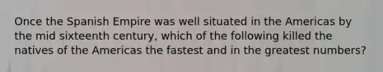 Once the Spanish Empire was well situated in the Americas by the mid sixteenth century, which of the following killed the natives of the Americas the fastest and in the greatest numbers?