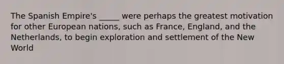 The Spanish Empire's _____ were perhaps the greatest motivation for other European nations, such as France, England, and the Netherlands, to begin exploration and settlement of the New World