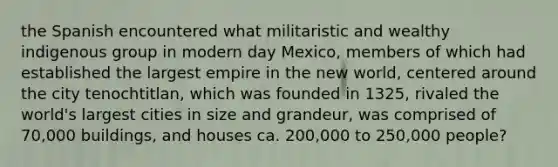 the Spanish encountered what militaristic and wealthy indigenous group in modern day Mexico, members of which had established the largest empire in the new world, centered around the city tenochtitlan, which was founded in 1325, rivaled the world's largest cities in size and grandeur, was comprised of 70,000 buildings, and houses ca. 200,000 to 250,000 people?