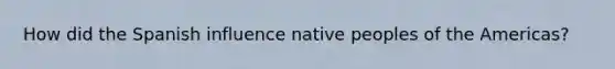 How did the Spanish influence native peoples of the Americas?