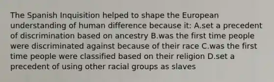 The Spanish Inquisition helped to shape the European understanding of human difference because it: A.set a precedent of discrimination based on ancestry B.was the first time people were discriminated against because of their race C.was the first time people were classified based on their religion D.set a precedent of using other racial groups as slaves